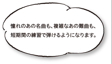 憧れのあの名曲も、複雑なあの難曲も、短期間の練習で弾けるようになります。