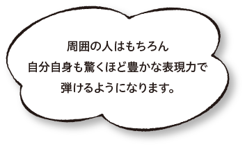 周囲の人はもちろん自分自身も驚くほど豊かな表現力で弾けるようになります。