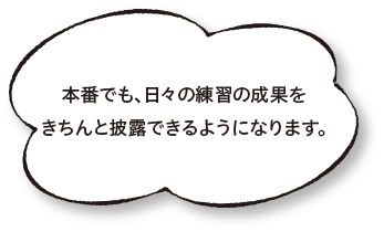 本番でも、日々の練習の成果をきちんと披露できるようになります。